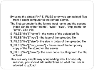 By using the global PHP $_FILES array you can upload files
from a client computer to the remote server.
The first parameter is the form's input name and the second
index can be either "name", "type", "size", "tmp_name" or
"error". Like this:
$_FILES["file"]["name"] - the name of the uploaded file
$_FILES["file"]["type"] - the type of the uploaded file
$_FILES["file"]["size"] - the size in bytes of the uploaded file
$_FILES["file"]["tmp_name"] - the name of the temporary
copy of the file stored on the server
$_FILES["file"]["error"] - the error code resulting from the file
upload
This is a very simple way of uploading files. For security
reasons, you should add restrictions on what the user is
allowed to upload.
 