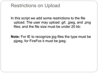 Restrictions on Upload
In this script we add some restrictions to the file
upload. The user may upload .gif, .jpeg, and .png
files; and the file size must be under 20 kb:
Note: For IE to recognize jpg files the type must be
pjpeg, for FireFox it must be jpeg.
 
