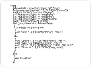 <?php
$allowedExts = array("jpg", "jpeg", "gif", "png");
$extension = end(explode(".", $_FILES["file"]["name"]));
if ((($_FILES["file"]["type"] == "image/gif")
|| ($_FILES["file"]["type"] == "image/jpeg")
|| ($_FILES["file"]["type"] == "image/png")
|| ($_FILES["file"]["type"] == "image/pjpeg"))
&& ($_FILES["file"]["size"] < 20000)
&& in_array($extension, $allowedExts))
{
if ($_FILES["file"]["error"] > 0)
{
echo "Error: " . $_FILES["file"]["error"] . "<br />";
}
else
{
echo "Upload: " . $_FILES["file"]["name"] . "<br />";
echo "Type: " . $_FILES["file"]["type"] . "<br />";
echo "Size: " . ($_FILES["file"]["size"] / 1024) . " Kb<br />";
echo "Stored in: " . $_FILES["file"]["tmp_name"];
}
}
else
{
echo "Invalid file";
}
?>
 