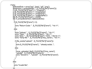 <?php
$allowedExts = array("jpg", "jpeg", "gif", "png");
$extension = end(explode(".", $_FILES["file"]["name"]));
if ((($_FILES["file"]["type"] == "image/gif")
|| ($_FILES["file"]["type"] == "image/jpeg")
|| ($_FILES["file"]["type"] == "image/png")
|| ($_FILES["file"]["type"] == "image/pjpeg"))
&& ($_FILES["file"]["size"] < 20000)
&& in_array($extension, $allowedExts))
{
if ($_FILES["file"]["error"] > 0)
{
echo "Return Code: " . $_FILES["file"]["error"] . "<br />";
}
else
{
echo "Upload: " . $_FILES["file"]["name"] . "<br />";
echo "Type: " . $_FILES["file"]["type"] . "<br />";
echo "Size: " . ($_FILES["file"]["size"] / 1024) . " Kb<br />";
echo "Temp file: " . $_FILES["file"]["tmp_name"] . "<br />";
if (file_exists("upload/" . $_FILES["file"]["name"]))
{
echo $_FILES["file"]["name"] . " already exists. ";
}
else
{
move_uploaded_file($_FILES["file"]["tmp_name"],
"upload/" . $_FILES["file"]["name"]);
echo "Stored in: " . "upload/" . $_FILES["file"]["name"];
}
}
}
else
{
echo "Invalid file";
}
 