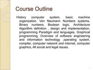 Course Outline
History computer system, basic machine
organization, Von Neumann Numbers systems,
Binary numbers, Boolean logic, Architecture
Algorithm definition , design and implementation,
programming Paradigm and languages, Graphical
programming, Overview of software engineering
and information technology ,operating system,
compiler, computer network and internet, computer
graphics, All social and legal issues.
2
 