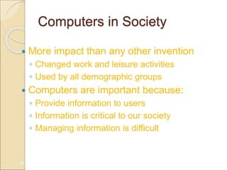Computers in Society
 More impact than any other invention
◦ Changed work and leisure activities
◦ Used by all demographic groups
 Computers are important because:
◦ Provide information to users
◦ Information is critical to our society
◦ Managing information is difficult
1A-29
 