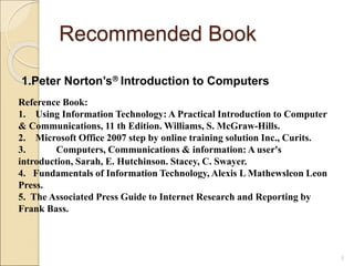 Recommended Book
1.Peter Norton’s Introduction to Computers
5
Reference Book:
1. Using Information Technology: A Practical Introduction to Computer
& Communications, 11 th Edition. Williams, S. McGraw-Hills.
2. Microsoft Office 2007 step by online training solution Inc., Curits.
3. Computers, Communications & information: A user's
introduction, Sarah, E. Hutchinson. Stacey, C. Swayer.
4. Fundamentals of Information Technology, Alexis L Mathewsleon Leon
Press.
5. The Associated Press Guide to Internet Research and Reporting by
Frank Bass.
 
