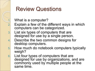 Review Questions
1. What is a computer?
2. Explain a few of the different ways in which
computers can be categorized.
3. List six types of computers that are
designed for use by a single person.
4. Describe the two common designs for
desktop computers.
5. How much do notebook computers typically
weigh?
6. List four types of computers that are
designed for use by organizations, and are
commonly used by multiple people at the
same time.
 