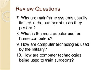 Review Questions
7. Why are mainframe systems usually
limited in the number of tasks they
perform?
8. What is the most popular use for
home computers?
9. How are computer technologies used
by the military?
10. How are computer technologies
being used to train surgeons?
 