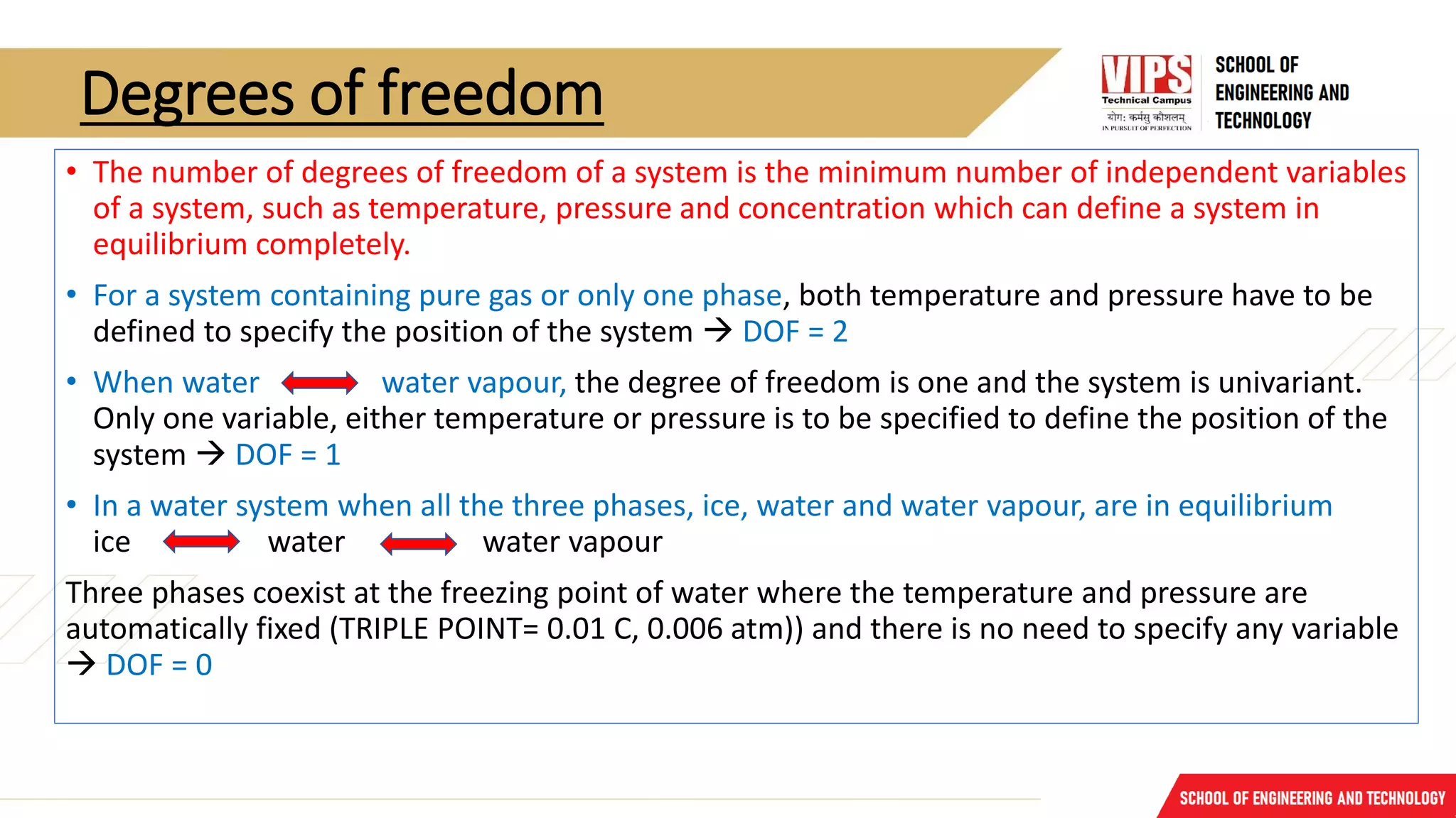 Degrees of freedom
• The number of degrees of freedom of a system is the minimum number of independent variables
of a system, such as temperature, pressure and concentration which can define a system in
equilibrium completely.
• For a system containing pure gas or only one phase, both temperature and pressure have to be
defined to specify the position of the system → DOF = 2
• When water water vapour, the degree of freedom is one and the system is univariant.
Only one variable, either temperature or pressure is to be specified to define the position of the
system → DOF = 1
• In a water system when all the three phases, ice, water and water vapour, are in equilibrium
ice water water vapour
Three phases coexist at the freezing point of water where the temperature and pressure are
automatically fixed (TRIPLE POINT= 0.01 C, 0.006 atm)) and there is no need to specify any variable
→ DOF = 0
 