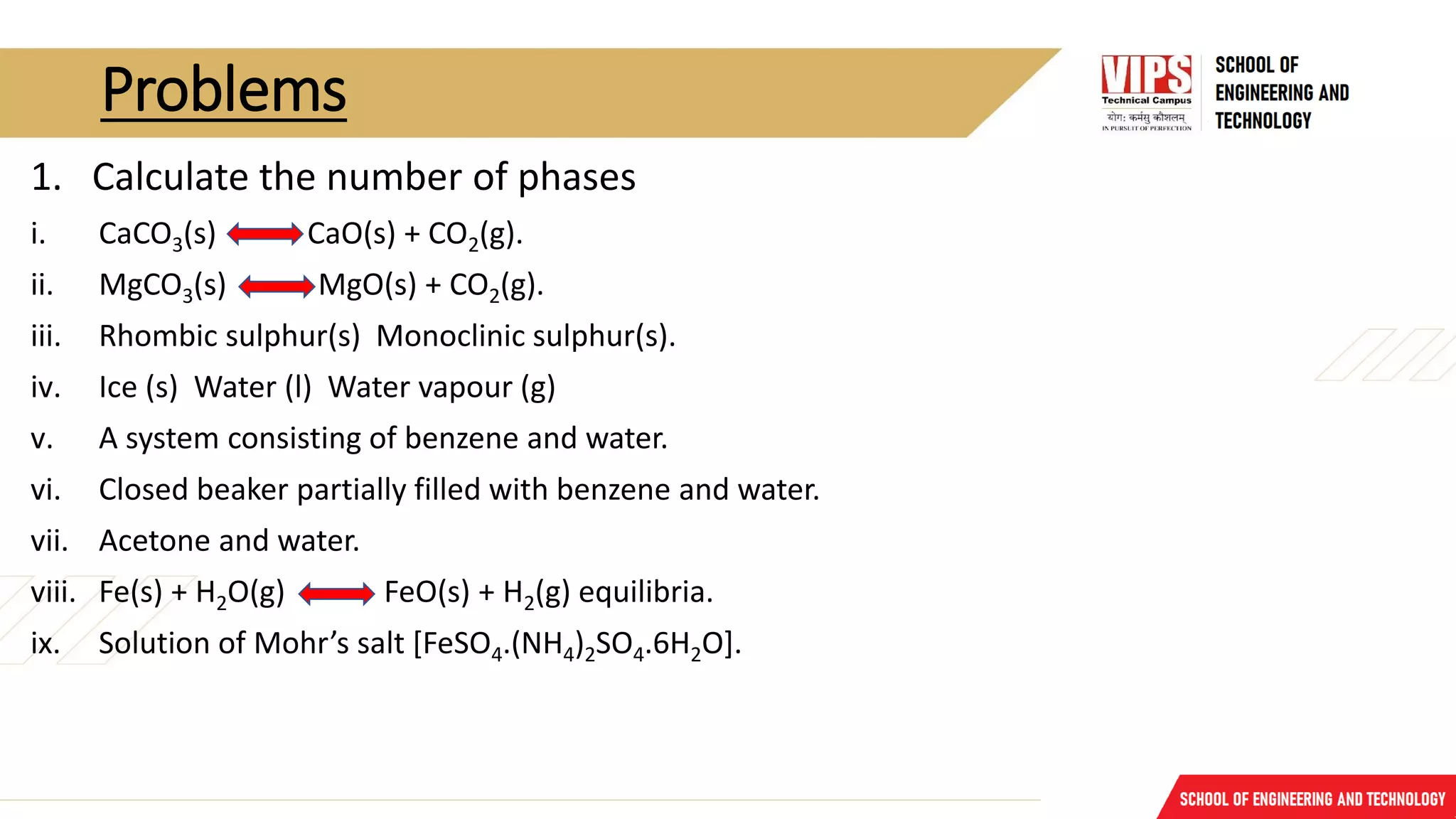 Problems
1. Calculate the number of phases
i. CaCO3(s) CaO(s) + CO2(g).
ii. MgCO3(s) MgO(s) + CO2(g).
iii. Rhombic sulphur(s) Monoclinic sulphur(s).
iv. Ice (s) Water (l) Water vapour (g)
v. A system consisting of benzene and water.
vi. Closed beaker partially filled with benzene and water.
vii. Acetone and water.
viii. Fe(s) + H2O(g) FeO(s) + H2(g) equilibria.
ix. Solution of Mohr’s salt [FeSO4.(NH4)2SO4.6H2O].
 