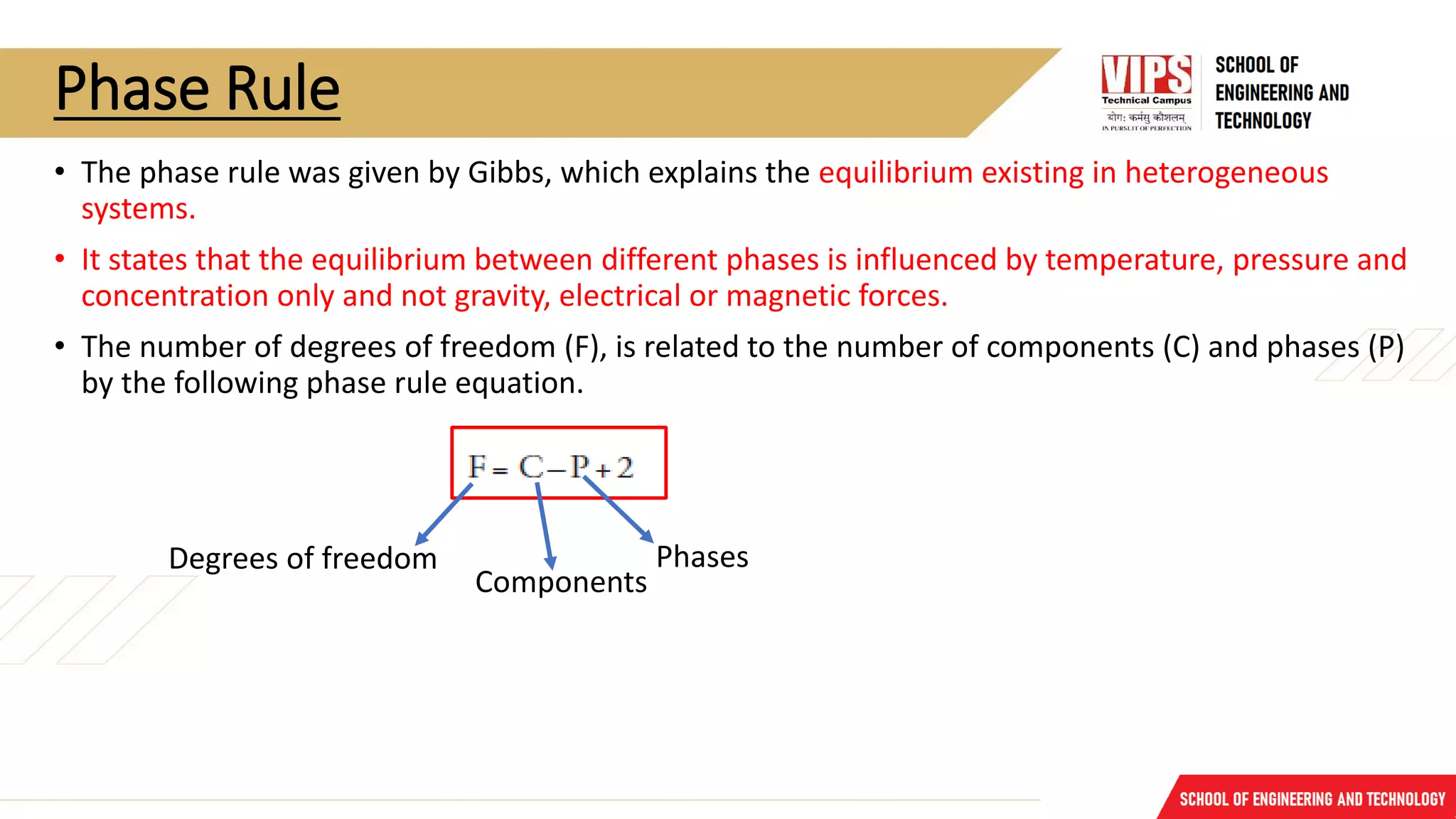 Phase Rule
• The phase rule was given by Gibbs, which explains the equilibrium existing in heterogeneous
systems.
• It states that the equilibrium between different phases is influenced by temperature, pressure and
concentration only and not gravity, electrical or magnetic forces.
• The number of degrees of freedom (F), is related to the number of components (C) and phases (P)
by the following phase rule equation.
Degrees of freedom
Components
Phases
 