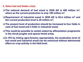k. Solve fuel and timber crisis
 The national demand of fuel wood in 2020 AD is 400 million m3,
where as the current production is only 100 million m3.
 Requirement of industrial wood in 2020 AD is 64.4 million m3 and
the current production level is 20 million m3.
 The present level of production should be increased to four folds in
case of fuel wood and 3 folds in industrial wood.
 This could be possible to certain extent by afforestation programme
in the shrub jungles and sparse forest areas.
 In IFS by linking agro-forestry appropriately, the production level of
fuel wood and industrial wood can be enhanced without detrimental
effect on crop activity in the field level.
 