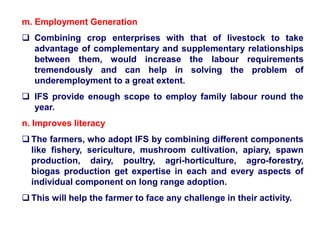 m. Employment Generation
 Combining crop enterprises with that of livestock to take
advantage of complementary and supplementary relationships
between them, would increase the labour requirements
tremendously and can help in solving the problem of
underemployment to a great extent.
 IFS provide enough scope to employ family labour round the
year.
n. Improves literacy
 The farmers, who adopt IFS by combining different components
like fishery, sericulture, mushroom cultivation, apiary, spawn
production, dairy, poultry, agri-horticulture, agro-forestry,
biogas production get expertise in each and every aspects of
individual component on long range adoption.
 This will help the farmer to face any challenge in their activity.
 
