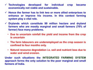  Technologies developed for individual crop became
economically not viable and sustainable.
 Hence the farmer has to link two or more allied enterprises to
enhance or improve his income. In this context farming
system play a vital role.
 Drylands which constitute 99 million hectare and dryland
farmers who are mostly marginal and small farmers (70% of
farmer) face many problems.
• Due to uncertain rainfall the yield and income from the crop
is uncertain
• The farm labourers are underemployed as the crop season is
confined to four months only.
• Natural resource degradation i.e. soil and nutrient loss due to
water and wind erosion.
Under such situations the INTEGRATED FARMING SYSTEM
approach forms the only solution to the poor marginal and small
farmers of India.
 