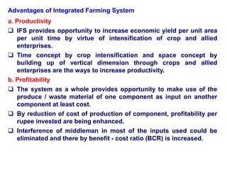 Advantages of Integrated Farming System
a. Productivity
 IFS provides opportunity to increase economic yield per unit area
per unit time by virtue of intensification of crop and allied
enterprises.
 Time concept by crop intensification and space concept by
building up of vertical dimension through crops and allied
enterprises are the ways to increase productivity.
b. Profitability
 The system as a whole provides opportunity to make use of the
produce / waste material of one component as input on another
component at least cost.
 By reduction of cost of production of component, profitability per
rupee invested are being enhanced.
 Interference of middleman in most of the inputs used could be
eliminated and there by benefit - cost ratio (BCR) is increased.
 