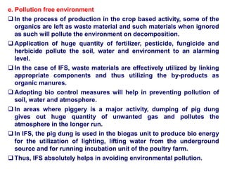 e. Pollution free environment
 In the process of production in the crop based activity, some of the
organics are left as waste material and such materials when ignored
as such will pollute the environment on decomposition.
 Application of huge quantity of fertilizer, pesticide, fungicide and
herbicide pollute the soil, water and environment to an alarming
level.
 In the case of IFS, waste materials are effectively utilized by linking
appropriate components and thus utilizing the by-products as
organic manures.
 Adopting bio control measures will help in preventing pollution of
soil, water and atmosphere.
 In areas where piggery is a major activity, dumping of pig dung
gives out huge quantity of unwanted gas and pollutes the
atmosphere in the longer run.
 In IFS, the pig dung is used in the biogas unit to produce bio energy
for the utilization of lighting, lifting water from the underground
source and for running incubation unit of the poultry farm.
 Thus, IFS absolutely helps in avoiding environmental pollution.
 