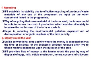 f. Recycling
 IFS establish its stability due to effective recycling of produces/waste
materials of any one of the component as input on the other
component linked in the programme.
 Way of recycling their own material at the farm level, the farmer could
be able to reduce the cost of production which enables ultimately to
increase the net income of the farm as a whole.
 Helps in reducing the environmental pollution expected out of
decomposition of organic residues of the farm activity.
g. Money round the year
 Unlike conventional crop activity where the money is expected only at
the time of disposal of the economic produce received after five to
fifteen months depending upon the duration of the crop
 IFS provides flow of money to the farmer round the year by way of
disposal of eggs, milk, edible mushroom, honey, cocoons of silkworm
 