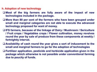 h. Adoption of new technology
 Most of the big farmers are fully aware of the impact of new
technologies included in the package.
 More than 80 per cent of the farmers who have been grouped under
small and marginal categories are not able to execute the advanced
technology proposed for want of money.
 IFS farmers, because of the linkage of Dairy / Mushroom / Sericulture
/ Fruit crops / Vegetables crops / Flower cultivation, money revolves
round the year by sale of produce from these components at weekly /
fortnightly interval.
 Availability of cash round the year gives a sort of inducement to the
small and marginal farmers to go for the adoption of technologies
 Fertilizer application, pesticide and herbicide application given in the
package which otherwise is not possible under conventional farming
due to paucity of funds.
 