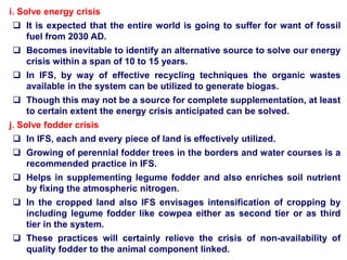 i. Solve energy crisis
 It is expected that the entire world is going to suffer for want of fossil
fuel from 2030 AD.
 Becomes inevitable to identify an alternative source to solve our energy
crisis within a span of 10 to 15 years.
 In IFS, by way of effective recycling techniques the organic wastes
available in the system can be utilized to generate biogas.
 Though this may not be a source for complete supplementation, at least
to certain extent the energy crisis anticipated can be solved.
j. Solve fodder crisis
 In IFS, each and every piece of land is effectively utilized.
 Growing of perennial fodder trees in the borders and water courses is a
recommended practice in IFS.
 Helps in supplementing legume fodder and also enriches soil nutrient
by fixing the atmospheric nitrogen.
 In the cropped land also IFS envisages intensification of cropping by
including legume fodder like cowpea either as second tier or as third
tier in the system.
 These practices will certainly relieve the crisis of non-availability of
quality fodder to the animal component linked.
 