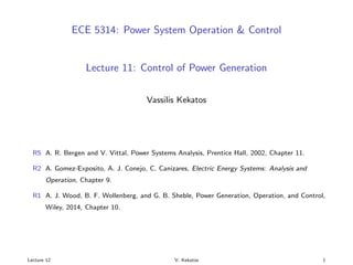 ECE 5314: Power System Operation & Control
Lecture 11: Control of Power Generation
Vassilis Kekatos
R5 A. R. Bergen and V. Vittal, Power Systems Analysis, Prentice Hall, 2002, Chapter 11.
R2 A. Gomez-Exposito, A. J. Conejo, C. Canizares, Electric Energy Systems: Analysis and
Operation, Chapter 9.
R1 A. J. Wood, B. F. Wollenberg, and G. B. Sheble, Power Generation, Operation, and Control,
Wiley, 2014, Chapter 10.
Lecture 12 V. Kekatos 1
 