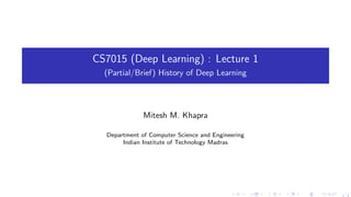 CS7015 (Deep Learning) : Lecture 1
(Partial/Brief) History of Deep Learning
Mitesh M. Khapra
Department of Computer Science and Engineering
Indian Institute of Technology Madras
. . . . . . . . . . . . . . . . . . . .
1/1
 