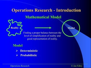 Operations Research - Introduction
___________________________________________________________________________
Operations Research  Jan Fábry
Mathematical Model
Finding a proper balance between the
level of simplification of reality and
good representation of reality.
Reality Model
Model
 Deterministic
 Probabilistic
 