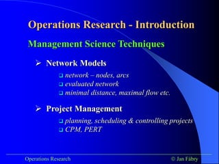 Operations Research - Introduction
___________________________________________________________________________
Operations Research  Jan Fábry
Management Science Techniques
 network – nodes, arcs
 evaluated network
 minimal distance, maximal flow etc.
 planning, scheduling & controlling projects
 CPM, PERT
 Network Models
 Project Management
 