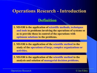 Operations Research - Introduction
___________________________________________________________________________
Operations Research  Jan Fábry
Definition
1. MS/OR is the application of scientific methods, techniques
and tools to problems involving the operations of systems so
as to provide those in control of the operations with
optimum solutions to the problems.
2. MS/OR is the application of the scientific method to the
study of the operations of large, complex organizations or
activities.
3. MS/OR is the application of the scientific method to the
analysis and solution of managerial decision problems.
 