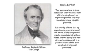 BISSELL REPORT
Your company have in their
possession a raw material from
which, by simple and not
expensive process, they may
manufacture very valuable
products.
It is worthy of note that my
experiments prove that nearly
the whole of the raw product
may be manufactured without
waste, and this solely by a well-
directed process which is in
practice in one of the most
simple of all chemical
processes.”
Professor Benjamin Sillman
Yale College
 