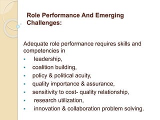 Role Performance And Emerging
Challenges:
Adequate role performance requires skills and
competencies in
 leadership,
 coalition building,
 policy & political acuity,
 quality importance & assurance,
 sensitivity to cost- quality relationship,
 research utilization,
 innovation & collaboration problem solving.
 