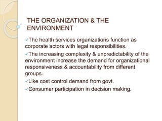 THE ORGANIZATION & THE
ENVIRONMENT
The health services organizations function as
corporate actors with legal responsibilities.
The increasing complexity & unpredictability of the
environment increase the demand for organizational
responsiveness & accountability from different
groups.
Like cost control demand from govt.
Consumer participation in decision making.
 