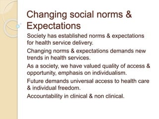 Changing social norms &
Expectations
Society has established norms & expectations
for health service delivery.
Changing norms & expectations demands new
trends in health services.
As a society, we have valued quality of access &
opportunity, emphasis on individualism.
Future demands universal access to health care
& individual freedom.
Accountability in clinical & non clinical.
 