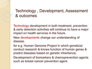 Technology , Development, Assessment
& outcomes
Technology development in both treatment, prevention
& early detection activities will continue to have a major
impact on health services in the future.
New developments change our understanding of
disease.
for e.g. Human Genome Project in which geneticist
conduct research & knows function of human genes &
predict diseases based on genetic inheritance.
Development of biomarkers & chemoprevention agents
such as breast cancer prevention agent.
 