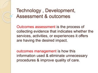 Technology , Development,
Assessment & outcomes
Outcomes assessment is the process of
collecting evidence that indicates whether the
services, activities, or experiences it offers
are having the desired impact.
outcomes management is how this
information used & eliminate unnecessary
procedures & improve quality of care.
 