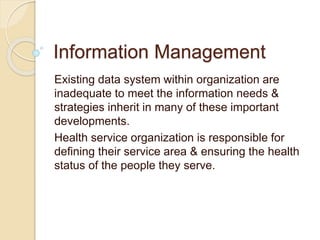 Information Management
Existing data system within organization are
inadequate to meet the information needs &
strategies inherit in many of these important
developments.
Health service organization is responsible for
defining their service area & ensuring the health
status of the people they serve.
 