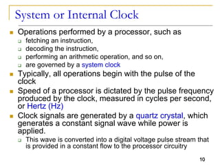 10
System or Internal Clock
 Operations performed by a processor, such as
 fetching an instruction,
 decoding the instruction,
 performing an arithmetic operation, and so on,
 are governed by a system clock
 Typically, all operations begin with the pulse of the
clock
 Speed of a processor is dictated by the pulse frequency
produced by the clock, measured in cycles per second,
or Hertz (Hz)
 Clock signals are generated by a quartz crystal, which
generates a constant signal wave while power is
applied.
 This wave is converted into a digital voltage pulse stream that
is provided in a constant flow to the processor circuitry
10
 
