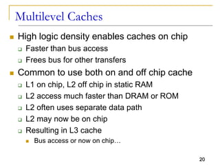 20
Multilevel Caches
 High logic density enables caches on chip
 Faster than bus access
 Frees bus for other transfers
 Common to use both on and off chip cache
 L1 on chip, L2 off chip in static RAM
 L2 access much faster than DRAM or ROM
 L2 often uses separate data path
 L2 may now be on chip
 Resulting in L3 cache
 Bus access or now on chip…
 