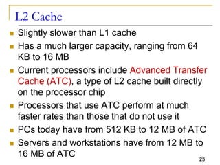 23
L2 Cache
 Slightly slower than L1 cache
 Has a much larger capacity, ranging from 64
KB to 16 MB
 Current processors include Advanced Transfer
Cache (ATC), a type of L2 cache built directly
on the processor chip
 Processors that use ATC perform at much
faster rates than those that do not use it
 PCs today have from 512 KB to 12 MB of ATC
 Servers and workstations have from 12 MB to
16 MB of ATC
 