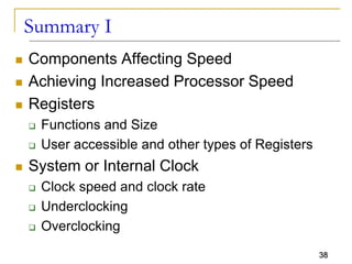 38
Summary I
 Components Affecting Speed
 Achieving Increased Processor Speed
 Registers
 Functions and Size
 User accessible and other types of Registers
 System or Internal Clock
 Clock speed and clock rate
 Underclocking
 Overclocking
 