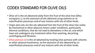 CODEX STANDARD FOR OLIVE OILS
• Olive oil is the oil obtained solely from the fruit of the olive tree (Olea
europaea L.), to the exclusion of oils obtained using solvents or re-
esterification processes and of any mixture with oils of other kinds.
• Virgin olive oils are the oils obtained from the fruit of the olive tree solely
by mechanical or other physical means under conditions, particularly
thermal conditions, that do not lead to alterations in the oil, and which
have not undergone any treatment other than washing, decanting,
centrifuging and filtration.
• Olive-pomace oil is the oil obtained by treating olive pomace with solvents
or other physical treatments, to the exclusion of oils obtained by re-
esterification processes and of any mixture with oils of other kinds.
 