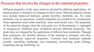 Processes that involve the changes in the material properties:
Different properties of the same metal are desired for different applications. So
metal property is needed to be changed in those cases. Material property change
may include improved hardness, greater ductility, durability, etc. For some
particular uses or operations, suitable properties are needed to be incorporated.
Some operations need softer materials, some need harder ones. The properties
of the materials change when the total grain size of the materials is regrouped
or reorganized. Different grain conditions provide different properties. The
grain sizes are changed by the application of different heat treatments. Through
heat treatments, the internal structure of the material is changed. And they
achieve different improved properties. Common heat treatment methods
include –annealing, hardening, case hardening, normalizing, grain refining,
tempering and age hardening, etc.
 