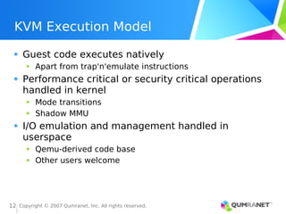 Copyright © 2007 Qumranet, Inc. All rights reserved.
12
KVM Execution Model
Guest code executes natively
Apart from trap'n'emulate instructions
Performance critical or security critical operations
handled in kernel
Mode transitions
Shadow MMU
I/O emulation and management handled in
userspace
Qemu-derived code base
Other users welcome
 