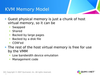 Copyright © 2007 Qumranet, Inc. All rights reserved.
14
KVM Memory Model
Guest physical memory is just a chunk of host
virtual memory, so it can be
Swapped
Shared
Backed by large pages
Backed by a disk file
COW'ed
The rest of the host virtual memory is free for use
by the VMM
Low bandwidth device emulation
Management code
 