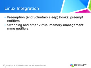 Copyright © 2007 Qumranet, Inc. All rights reserved.
15
Linux Integration
Preemption (and voluntary sleep) hooks: preempt
notifiers
Swapping and other virtual memory management:
mmu notifiers
 