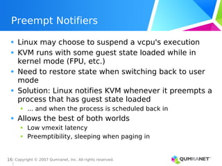Copyright © 2007 Qumranet, Inc. All rights reserved.
16
Preempt Notifiers
Linux may choose to suspend a vcpu's execution
KVM runs with some guest state loaded while in
kernel mode (FPU, etc.)
Need to restore state when switching back to user
mode
Solution: Linux notifies KVM whenever it preempts a
process that has guest state loaded
... and when the process is scheduled back in
Allows the best of both worlds
Low vmexit latency
Preemptibility, sleeping when paging in
 