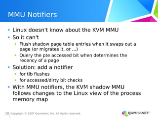 Copyright © 2007 Qumranet, Inc. All rights reserved.
18
MMU Notifiers
Linux doesn't know about the KVM MMU
So it can't
Flush shadow page table entries when it swaps out a
page (or migrates it, or ...)
Query the pte accessed bit when determines the
recency of a page
Solution: add a notifier
for tlb flushes
for accessed/dirty bit checks
With MMU notifiers, the KVM shadow MMU
follows changes to the Linux view of the process
memory map
 
