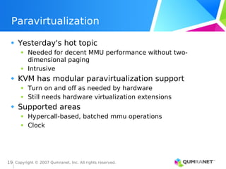 Copyright © 2007 Qumranet, Inc. All rights reserved.
19
Paravirtualization
Yesterday's hot topic
Needed for decent MMU performance without two-
dimensional paging
Intrusive
KVM has modular paravirtualization support
Turn on and off as needed by hardware
Still needs hardware virtualization extensions
Supported areas
Hypercall-based, batched mmu operations
Clock
 