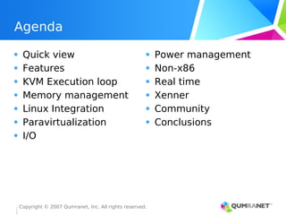 Copyright © 2007 Qumranet, Inc. All rights reserved.
Agenda
Quick view
Features
KVM Execution loop
Memory management
Linux Integration
Paravirtualization
I/O
Power management
Non-x86
Real time
Xenner
Community
Conclusions
 