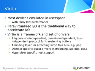 Copyright © 2007 Qumranet, Inc. All rights reserved.
20
Virtio
Most devices emulated in userspace
With fairly low performance
Paravirtualized I/O is the traditional way to
accelerate I/O
Virtio is a framework and set of drivers:
A hypervisor-independent, domain-independent, bus-
independent protocol for transferring buffers
A binding layer for attaching virtio to a bus (e.g. pci)
Domain specific guest drivers (networking, storage, etc.)
Hypervisor specific host support
 