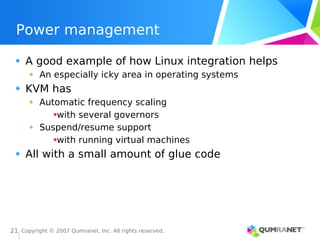 Copyright © 2007 Qumranet, Inc. All rights reserved.
21
Power management
A good example of how Linux integration helps
An especially icky area in operating systems
KVM has
Automatic frequency scaling
with several governors
Suspend/resume support
with running virtual machines
All with a small amount of glue code
 