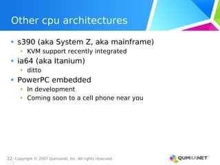 Copyright © 2007 Qumranet, Inc. All rights reserved.
22
Other cpu architectures
s390 (aka System Z, aka mainframe)
KVM support recently integrated
ia64 (aka Itanium)
ditto
PowerPC embedded
In development
Coming soon to a cell phone near you
 