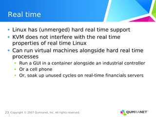 Copyright © 2007 Qumranet, Inc. All rights reserved.
23
Real time
Linux has (unmerged) hard real time support
KVM does not interfere with the real time
properties of real time Linux
Can run virtual machines alongside hard real time
processes
Run a GUI in a container alongside an industrial controller
Or a cell phone
Or, soak up unused cycles on real-time financials servers
 