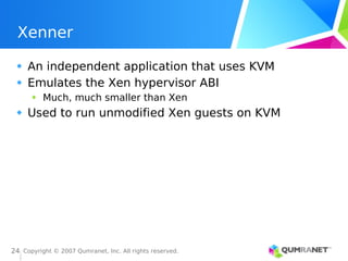 Copyright © 2007 Qumranet, Inc. All rights reserved.
24
Xenner
An independent application that uses KVM
Emulates the Xen hypervisor ABI
Much, much smaller than Xen
Used to run unmodified Xen guests on KVM
 